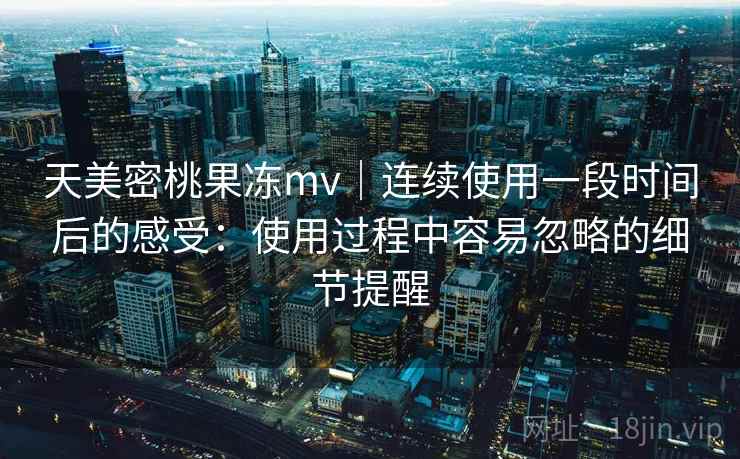 天美密桃果冻mv｜连续使用一段时间后的感受：使用过程中容易忽略的细节提醒