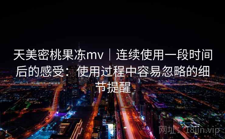 天美密桃果冻mv｜连续使用一段时间后的感受：使用过程中容易忽略的细节提醒