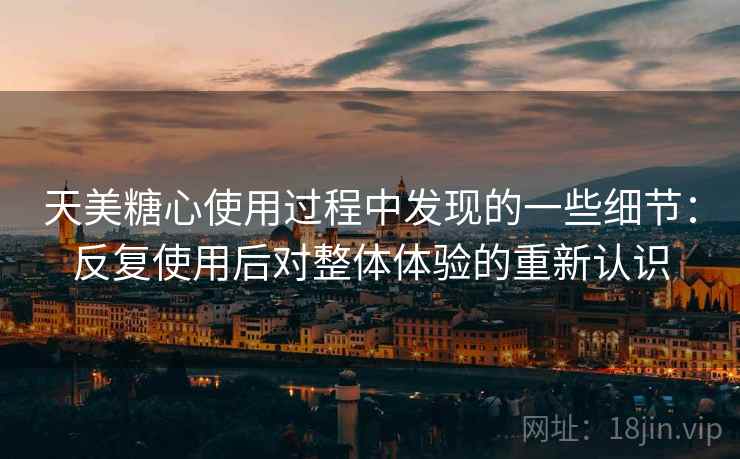 天美糖心使用过程中发现的一些细节:反复使用后对整体体验的重新认识