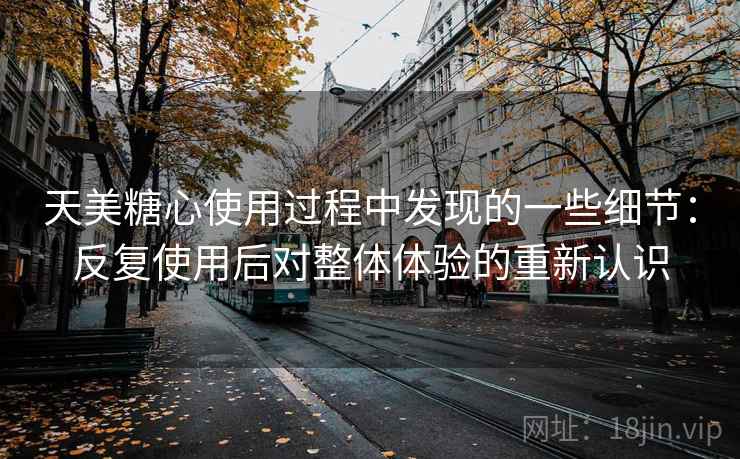 天美糖心使用过程中发现的一些细节:反复使用后对整体体验的重新认识