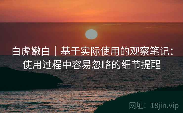 白虎嫩白|基于实际使用的观察笔记:使用过程中容易忽略的细节提醒