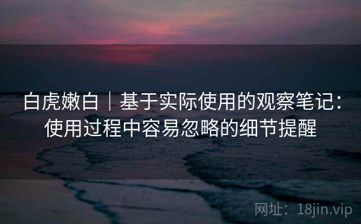 白虎嫩白|基于实际使用的观察笔记:使用过程中容易忽略的细节提醒