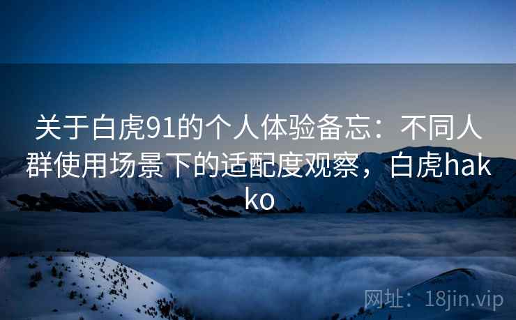 关于白虎91的个人体验备忘:不同人群使用场景下的适配度观察,白虎hakko