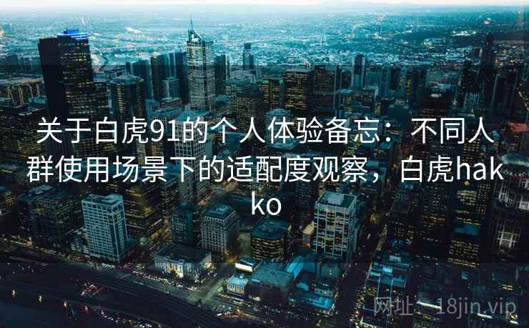 关于白虎91的个人体验备忘:不同人群使用场景下的适配度观察,白虎hakko