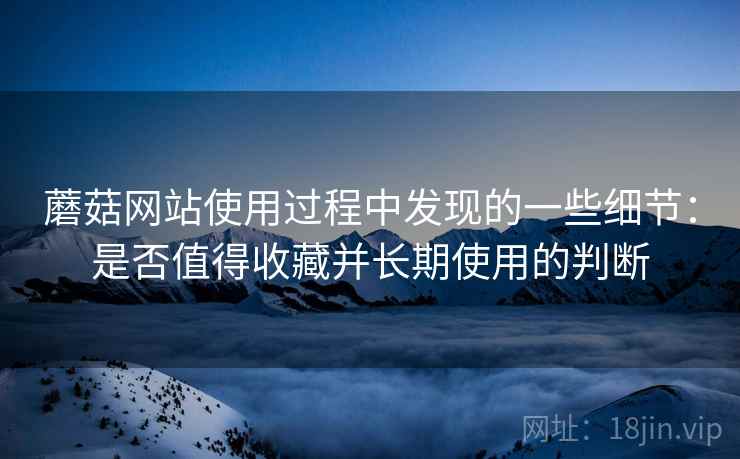 蘑菇网站使用过程中发现的一些细节：是否值得收藏并长期使用的判断