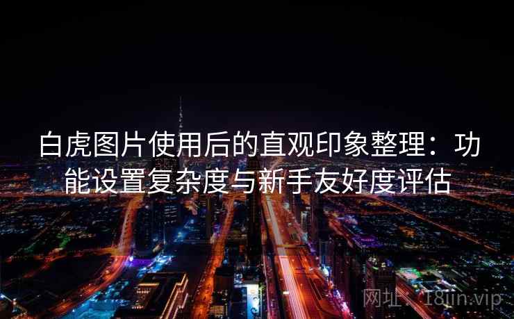 白虎图片使用后的直观印象整理:功能设置复杂度与新手友好度评估
