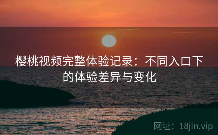樱桃视频完整体验记录:不同入口下的体验差异与变化