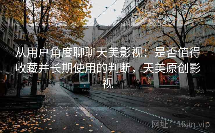 从用户角度聊聊天美影视:是否值得收藏并长期使用的判断,天美原创影视