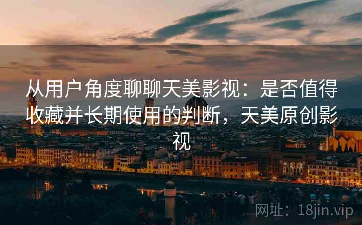 从用户角度聊聊天美影视:是否值得收藏并长期使用的判断,天美原创影视