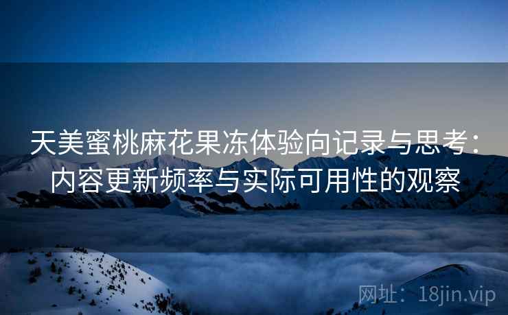天美蜜桃麻花果冻体验向记录与思考:内容更新频率与实际可用性的观察