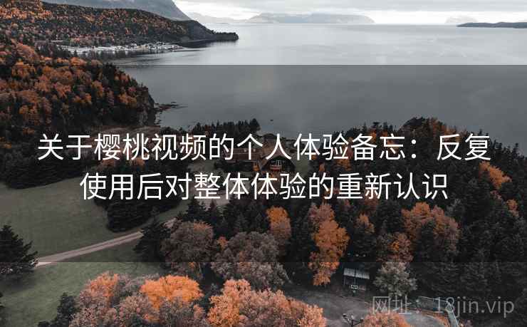 关于樱桃视频的个人体验备忘:反复使用后对整体体验的重新认识
