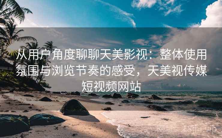 从用户角度聊聊天美影视:整体使用氛围与浏览节奏的感受,天美视传媒短视频网站