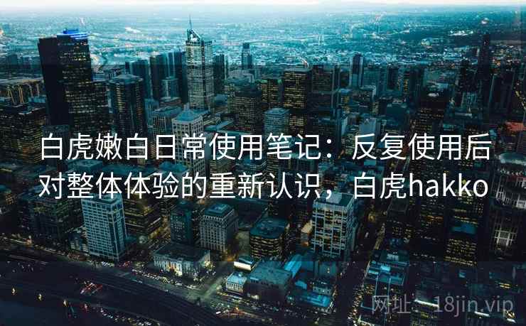 白虎嫩白日常使用笔记:反复使用后对整体体验的重新认识,白虎hakko