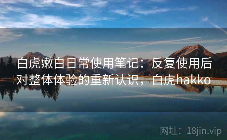 白虎嫩白日常使用笔记:反复使用后对整体体验的重新认识,白虎hakko