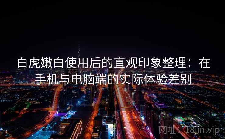 白虎嫩白使用后的直观印象整理:在手机与电脑端的实际体验差别