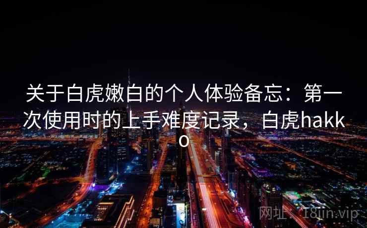 关于白虎嫩白的个人体验备忘:第一次使用时的上手难度记录,白虎hakko