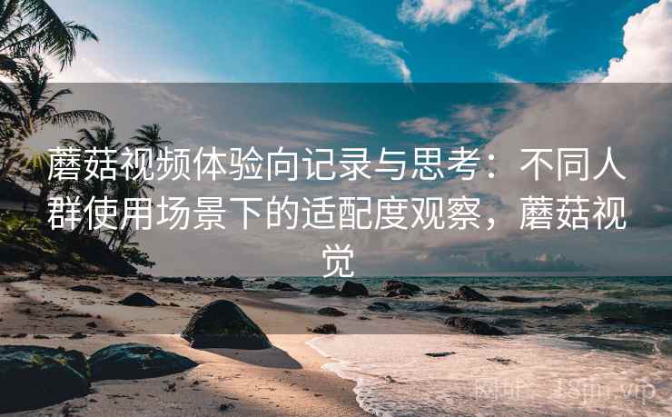 蘑菇视频体验向记录与思考:不同人群使用场景下的适配度观察,蘑菇视觉