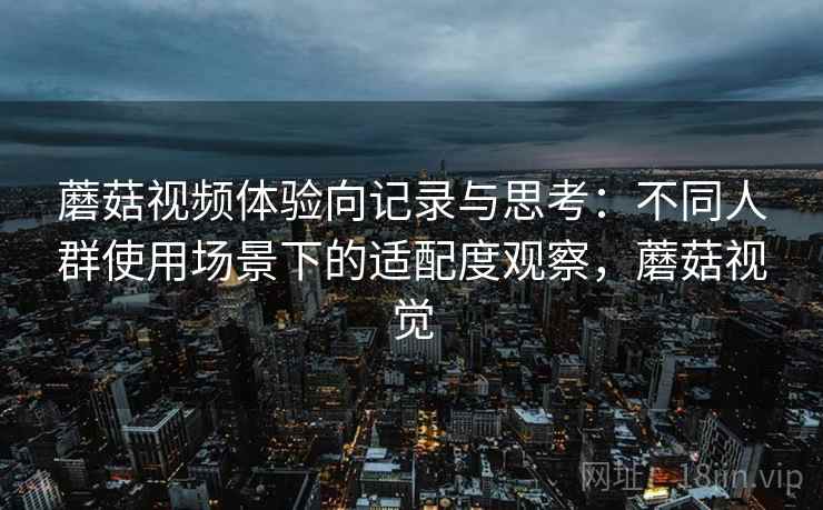 蘑菇视频体验向记录与思考:不同人群使用场景下的适配度观察,蘑菇视觉