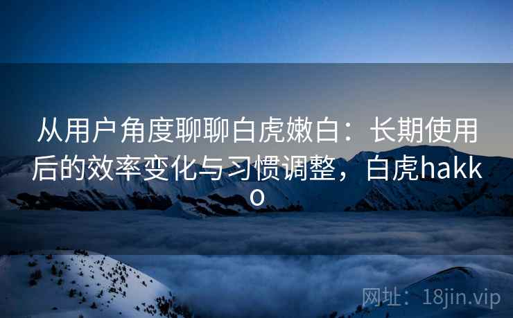 从用户角度聊聊白虎嫩白:长期使用后的效率变化与习惯调整,白虎hakko