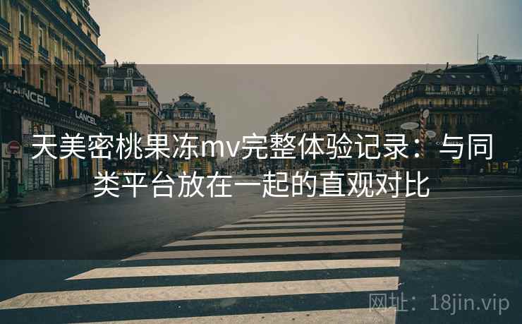 天美密桃果冻mv完整体验记录:与同类平台放在一起的直观对比