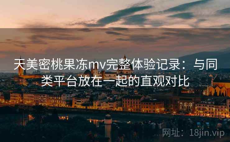 天美密桃果冻mv完整体验记录:与同类平台放在一起的直观对比
