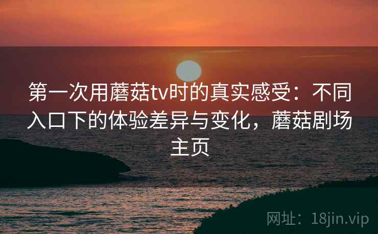 第一次用蘑菇tv时的真实感受:不同入口下的体验差异与变化,蘑菇剧场主页