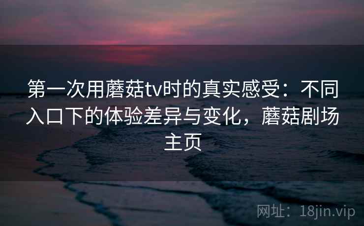 第一次用蘑菇tv时的真实感受:不同入口下的体验差异与变化,蘑菇剧场主页