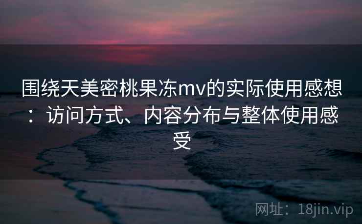围绕天美密桃果冻mv的实际使用感想:访问方式、内容分布与整体使用感受