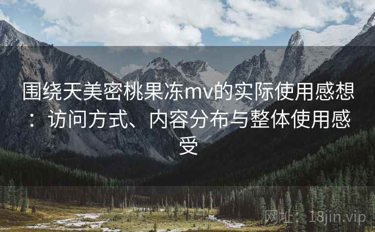 围绕天美密桃果冻mv的实际使用感想:访问方式、内容分布与整体使用感受