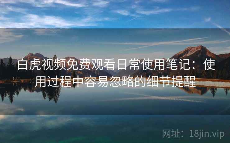 白虎视频免费观看日常使用笔记:使用过程中容易忽略的细节提醒