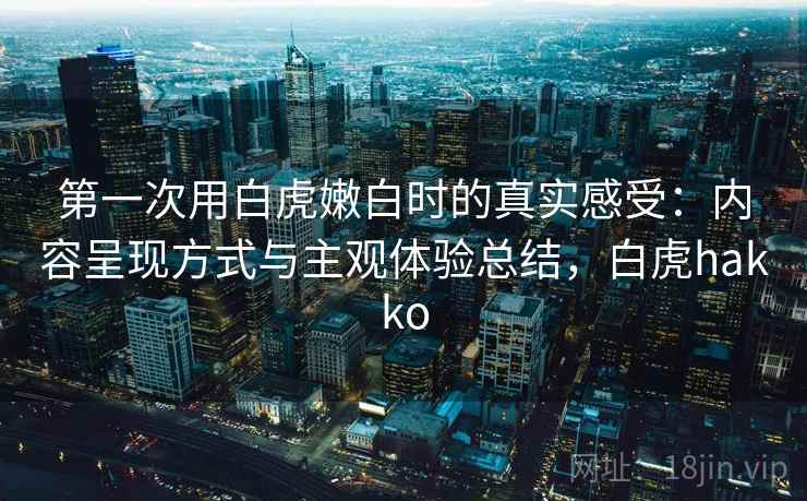第一次用白虎嫩白时的真实感受:内容呈现方式与主观体验总结,白虎hakko