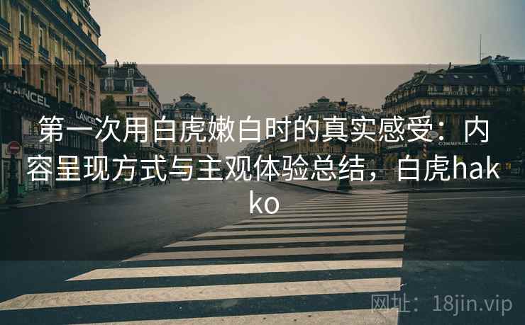 第一次用白虎嫩白时的真实感受:内容呈现方式与主观体验总结,白虎hakko