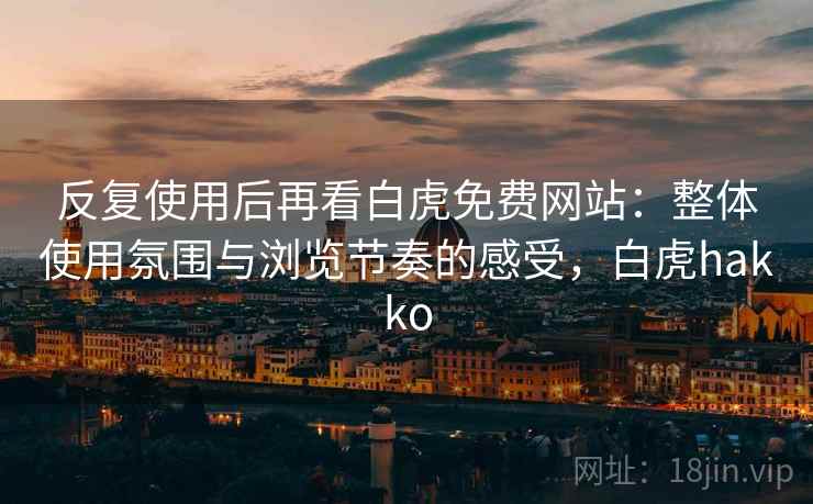 反复使用后再看白虎免费网站:整体使用氛围与浏览节奏的感受,白虎hakko