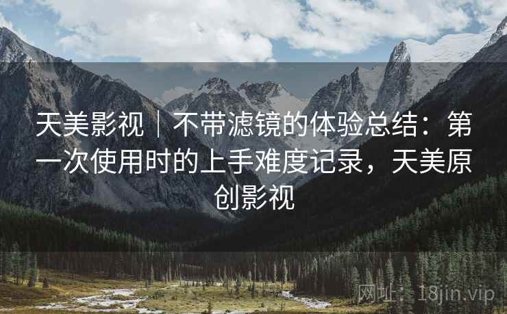 天美影视|不带滤镜的体验总结:第一次使用时的上手难度记录,天美原创影视