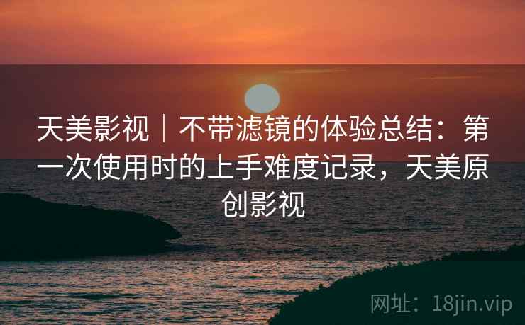 天美影视|不带滤镜的体验总结:第一次使用时的上手难度记录,天美原创影视