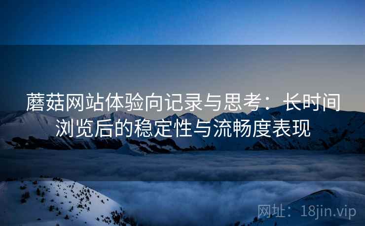 蘑菇网站体验向记录与思考:长时间浏览后的稳定性与流畅度表现