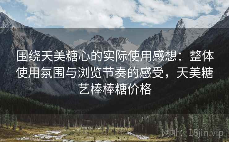 围绕天美糖心的实际使用感想:整体使用氛围与浏览节奏的感受,天美糖艺棒棒糖价格