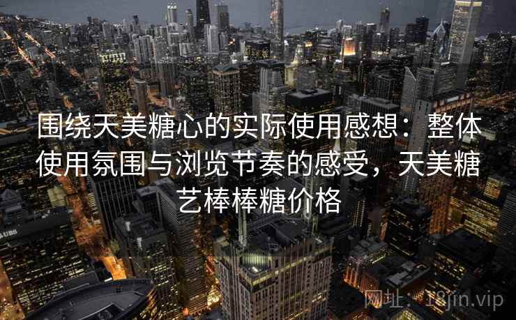 围绕天美糖心的实际使用感想:整体使用氛围与浏览节奏的感受,天美糖艺棒棒糖价格