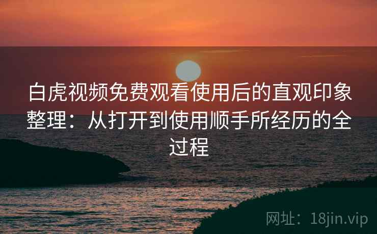 白虎视频免费观看使用后的直观印象整理:从打开到使用顺手所经历的全过程