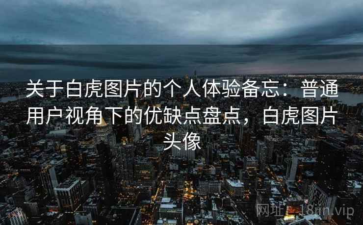关于白虎图片的个人体验备忘：普通用户视角下的优缺点盘点，白虎图片头像