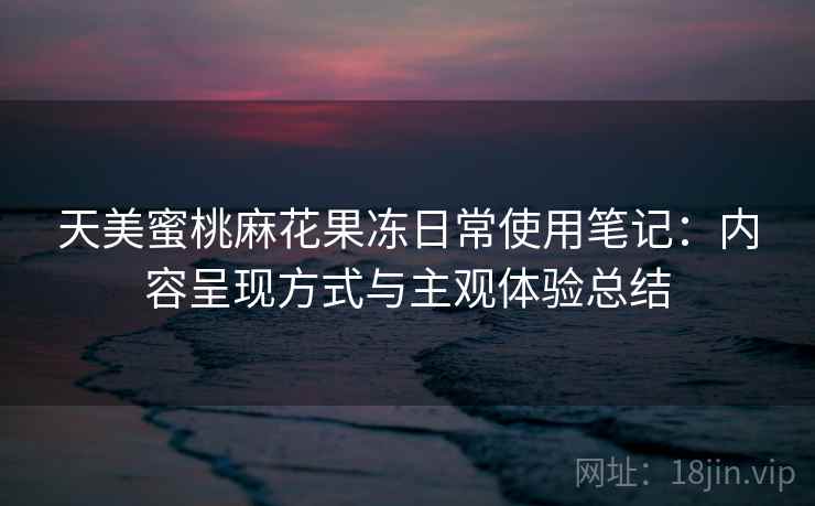天美蜜桃麻花果冻日常使用笔记：内容呈现方式与主观体验总结