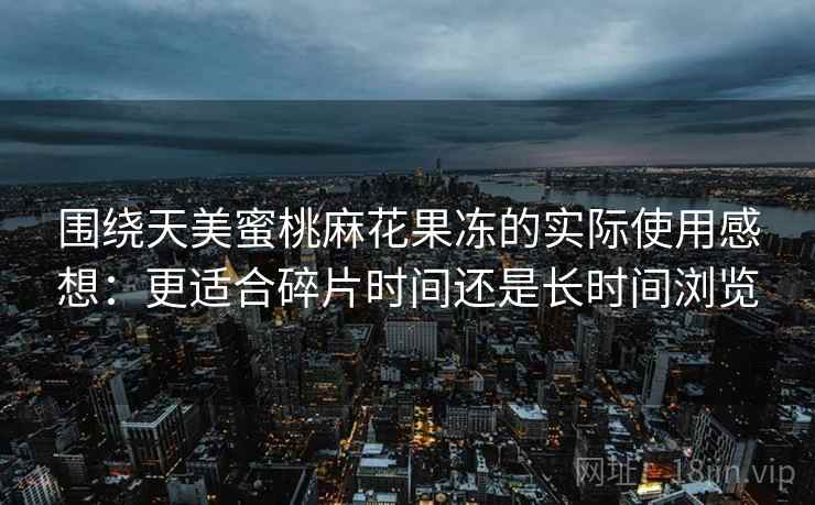 围绕天美蜜桃麻花果冻的实际使用感想：更适合碎片时间还是长时间浏览