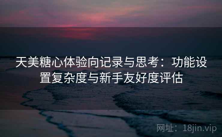 天美糖心体验向记录与思考：功能设置复杂度与新手友好度评估