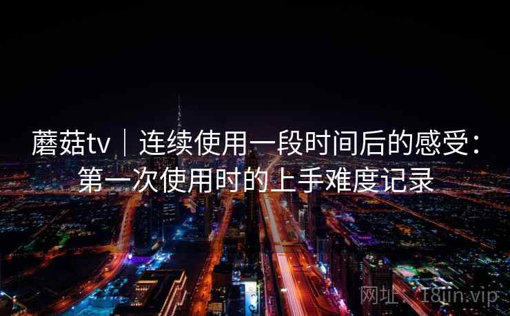 蘑菇tv｜连续使用一段时间后的感受：第一次使用时的上手难度记录