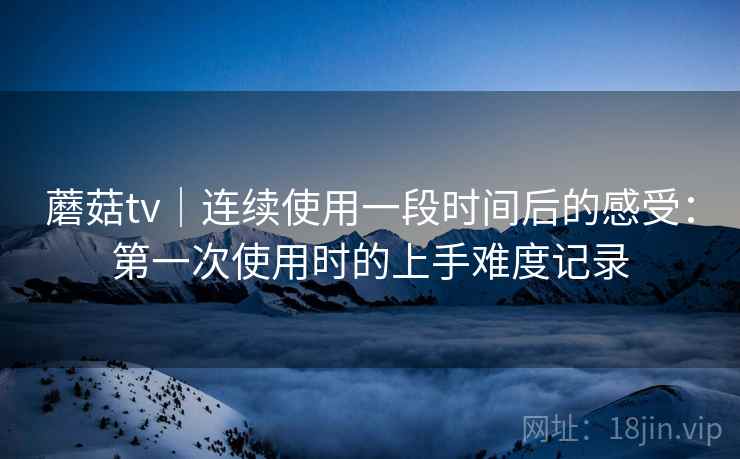 蘑菇tv｜连续使用一段时间后的感受：第一次使用时的上手难度记录