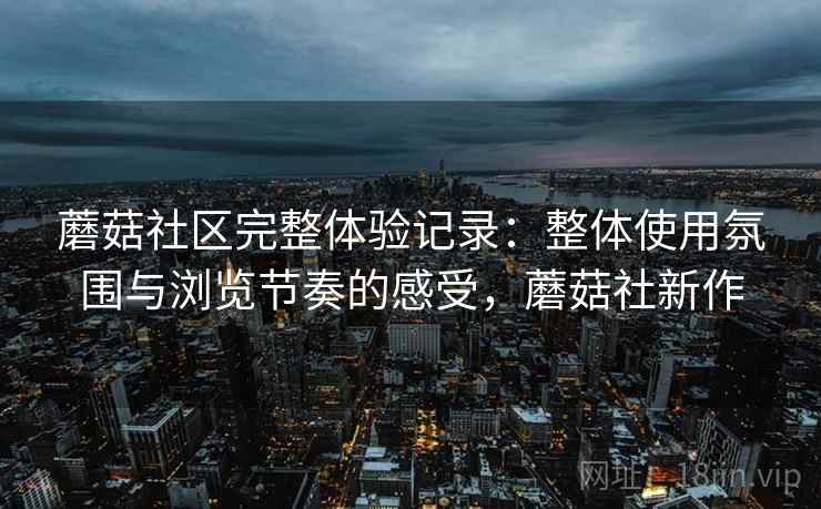 蘑菇社区完整体验记录:整体使用氛围与浏览节奏的感受,蘑菇社新作