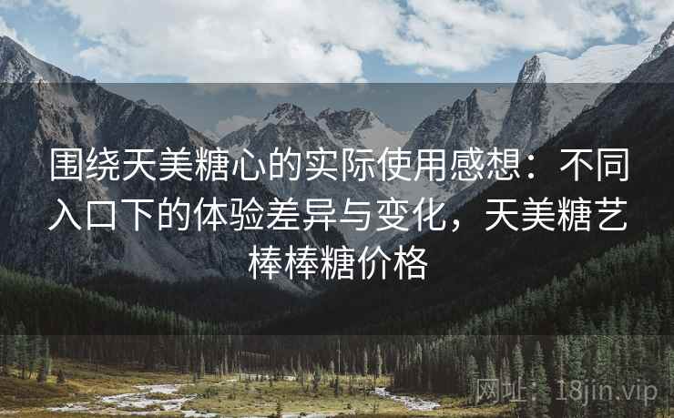 围绕天美糖心的实际使用感想:不同入口下的体验差异与变化,天美糖艺棒棒糖价格