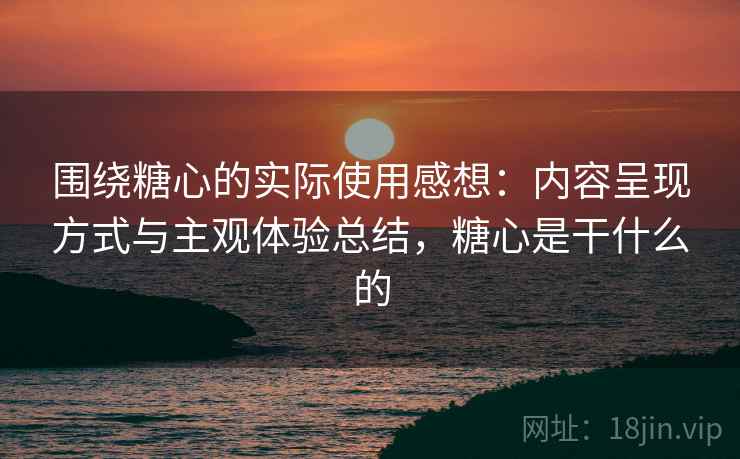 围绕糖心的实际使用感想:内容呈现方式与主观体验总结,糖心是干什么的