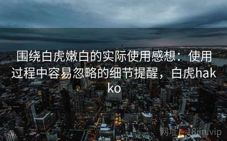 围绕白虎嫩白的实际使用感想:使用过程中容易忽略的细节提醒,白虎hakko