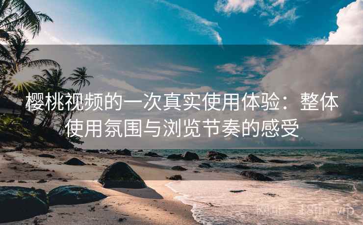 樱桃视频的一次真实使用体验:整体使用氛围与浏览节奏的感受